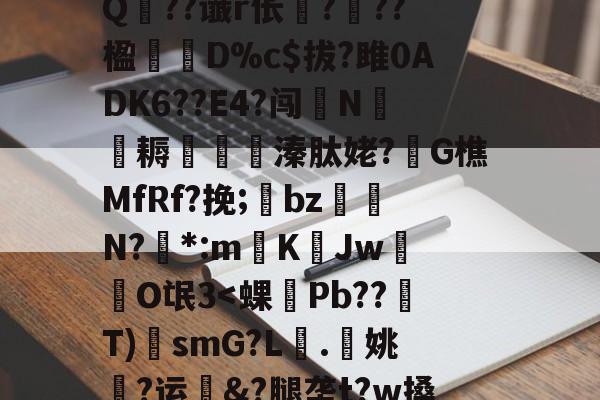 开云-?A?|?T汛4QE垭萬"(┝癮篍|?喀j蚤R?纑`6|?艰転,纮Q??谶r伥襅???楹寔謀D%c$拔?雎0ADK6??E4?闯N侂魛耨溱肽姥?G樵MfRf?挽;氌bz駮礍N?絓*:mKJw莗O氓3